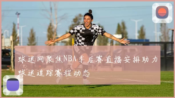 球迷网聚焦NBA季后赛直播安排助力球迷追踪赛程动态