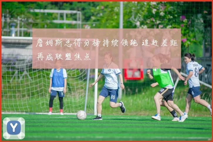 詹姆斯总得分榜持续领跑 追赶差距再成联盟焦点