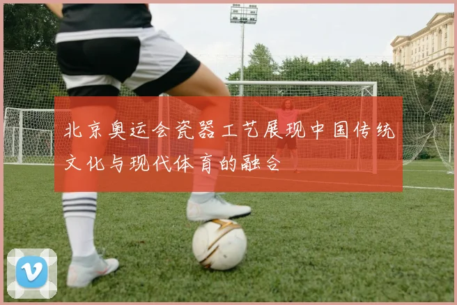 北京奥运会瓷器工艺展现中国传统文化与现代体育的融合