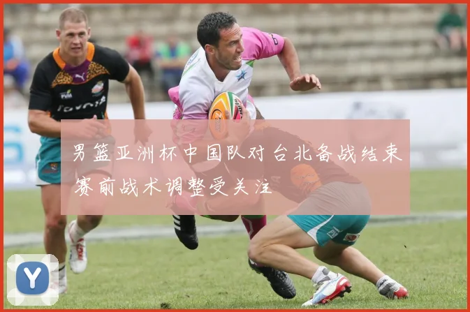 男篮亚洲杯中国队对台北备战结束 赛前战术调整受关注