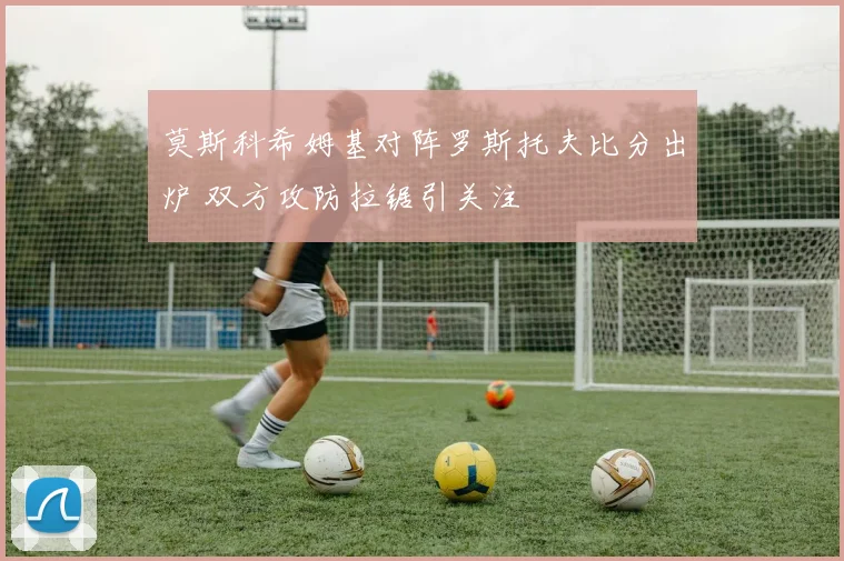 莫斯科希姆基对阵罗斯托夫比分出炉 双方攻防拉锯引关注