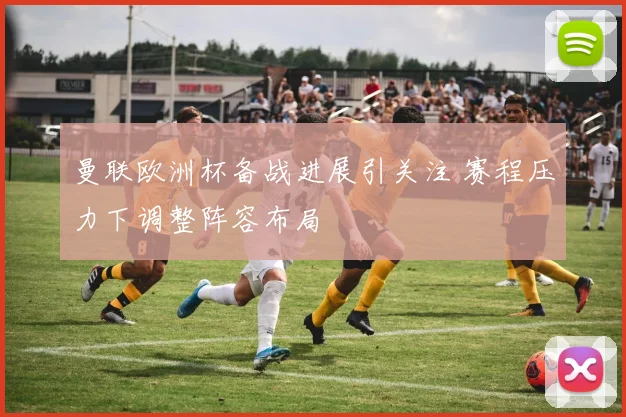 曼联欧洲杯备战进展引关注 赛程压力下调整阵容布局