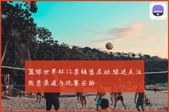 篮球世界杯门票销售启动 球迷关注购票渠道与观赛安排