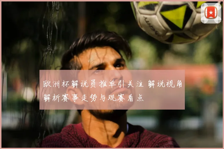 欧洲杯解说员推单引关注 解说视角解析赛事走势与观赛看点