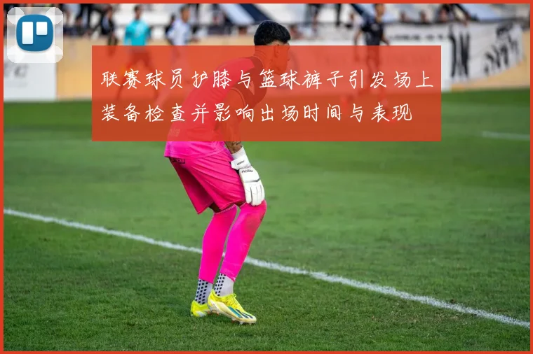 联赛球员护膝与篮球裤子引发场上装备检查并影响出场时间与表现