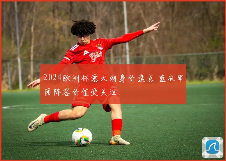 2024欧洲杯意大利身价盘点 蓝衣军团阵容价值受关注