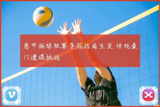 意甲排球联赛争冠格局生变 传统豪门遭遇挑战