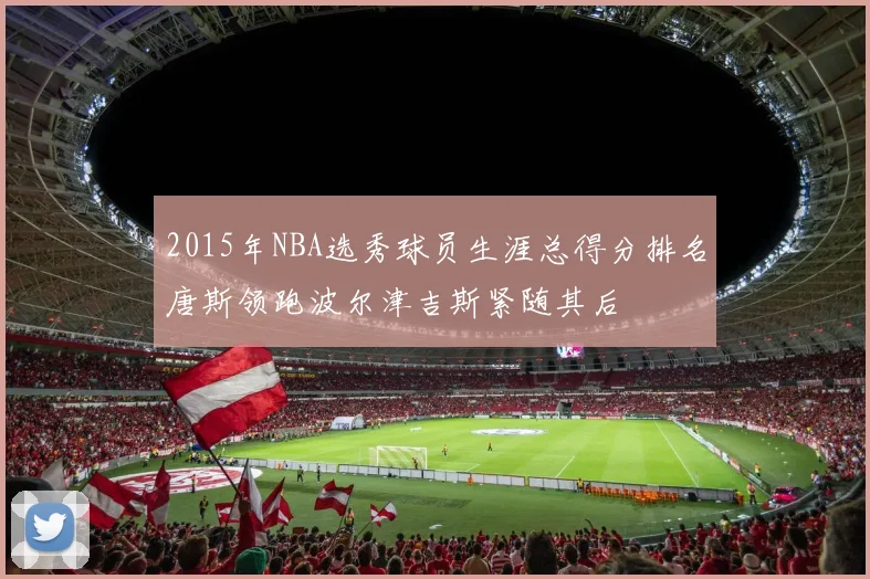 2015年NBA选秀球员生涯总得分排名唐斯领跑波尔津吉斯紧随其后