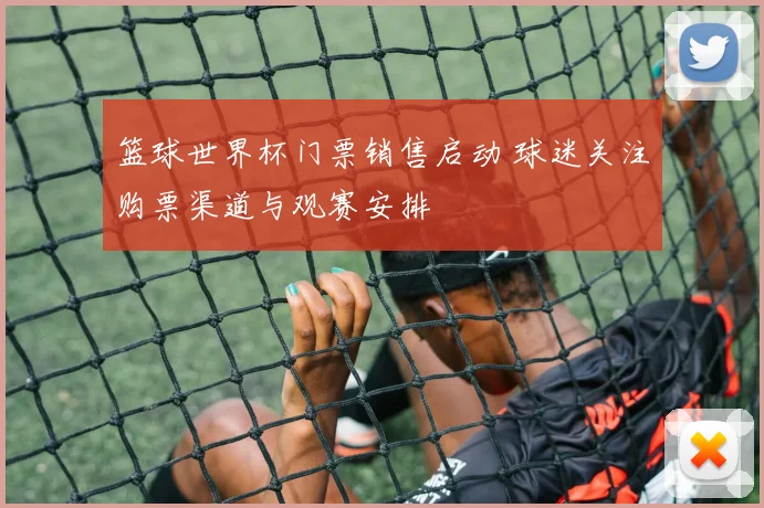 篮球世界杯门票销售启动 球迷关注购票渠道与观赛安排