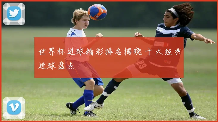 世界杯进球精彩排名揭晓 十大经典进球盘点