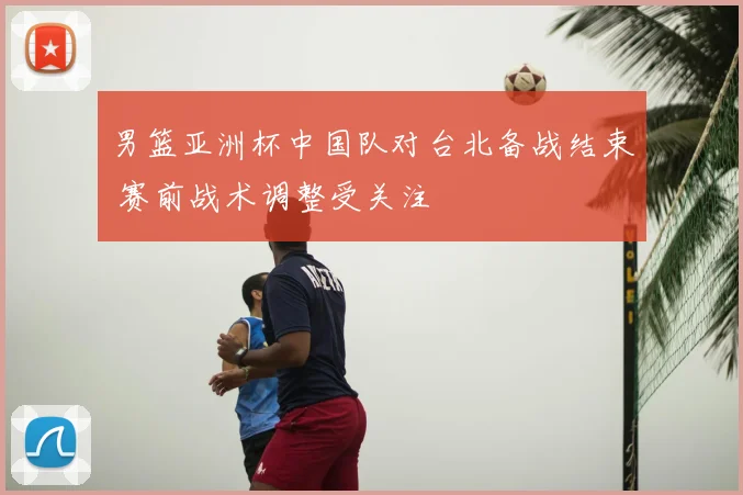 男篮亚洲杯中国队对台北备战结束 赛前战术调整受关注