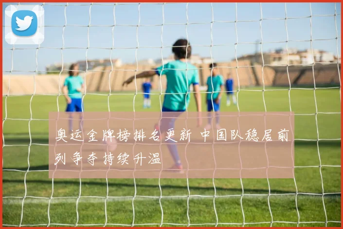 奥运金牌榜排名更新 中国队稳居前列争夺持续升温